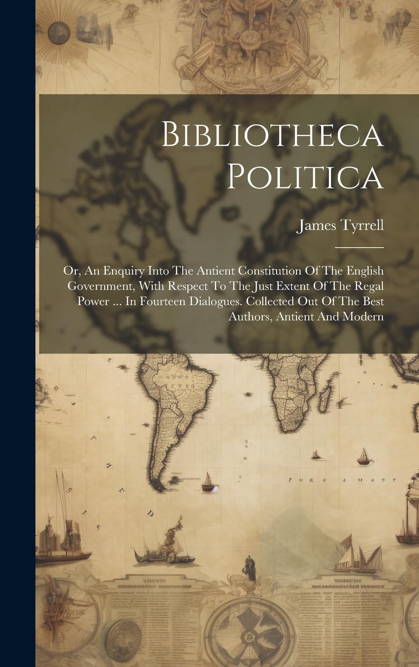 Bibliotheca Politica: Or, An Enquiry Into The Antient Constitution Of The English Government, With Respect To The Just Extent Of The Regal Power ... ... Out Of The Best Authors, Antient And Modern book
