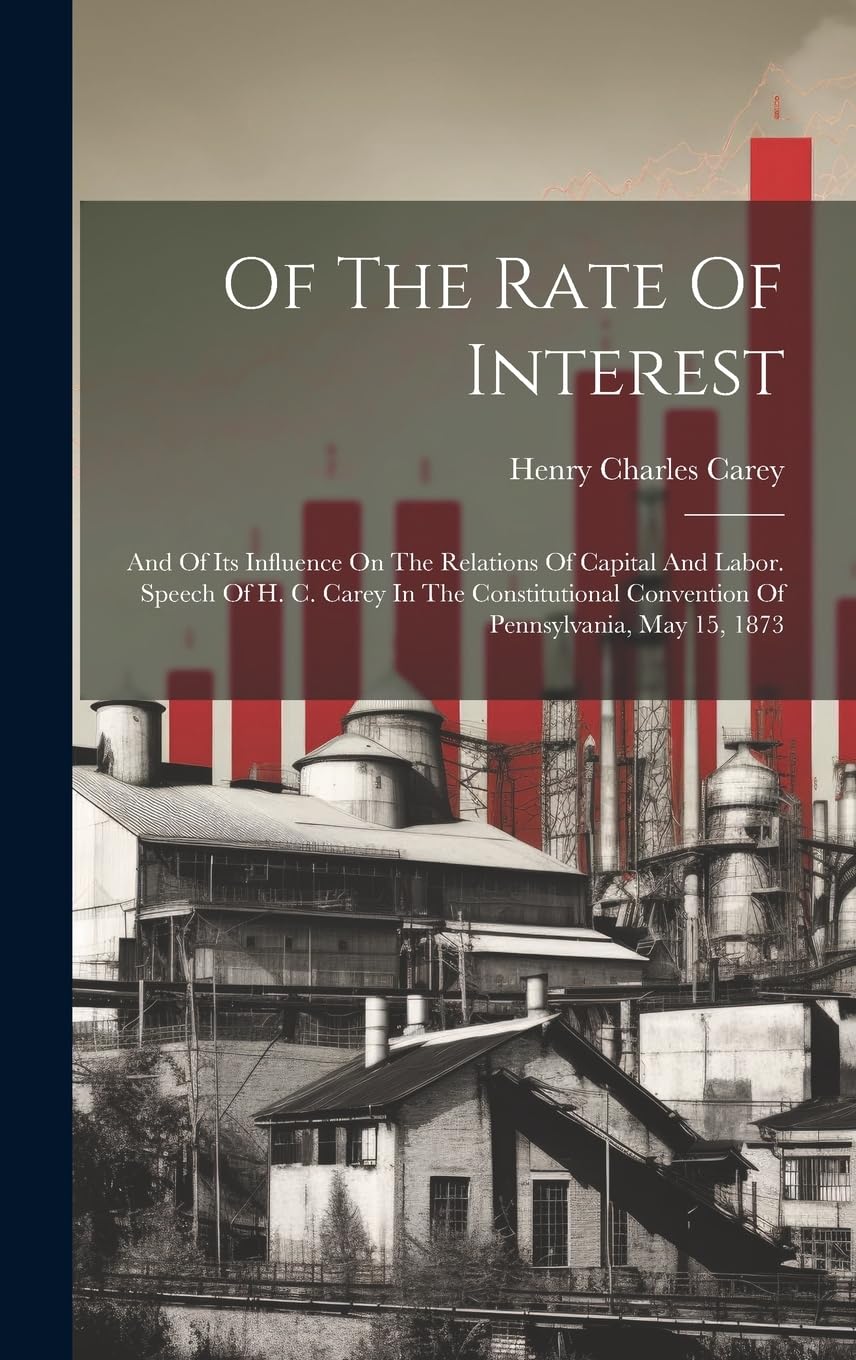 Of The Rate Of Interest; And Of Its Influence On The Relations Of Capital And Labor. Speech Of H. C. Carey In The Constitutional Convention Of Pennsylvania, May 15, 1873 Business, Finance & Career