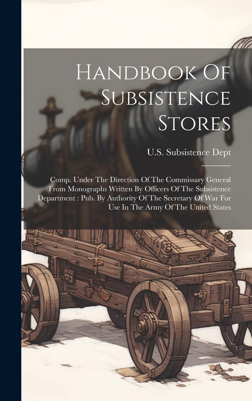 Handbook Of Subsistence Stores: Comp. Under The Direction Of The Commissary General From Monographs Written By Officers Of The Subsistence Department: ... War For Use In The Army Of The United States Politics & History
