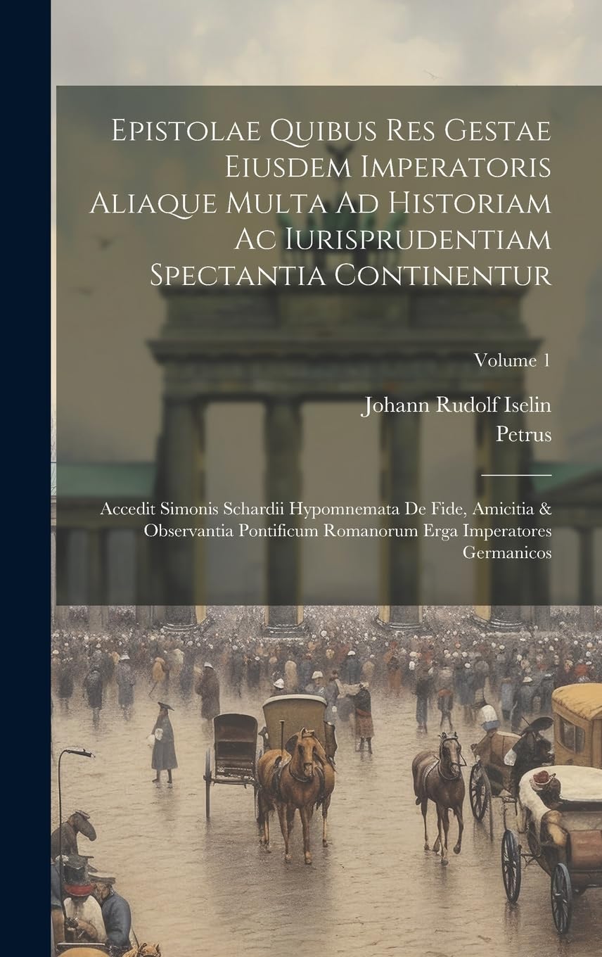Epistolae Quibus Res Gestae Eiusdem Imperatoris Aliaque Multa Ad Historiam Ac Iurisprudentiam Spectantia Continentur: Accedit Simonis Schardii ... Erga Imperatores Germanicos; Volume 1 Politics & History