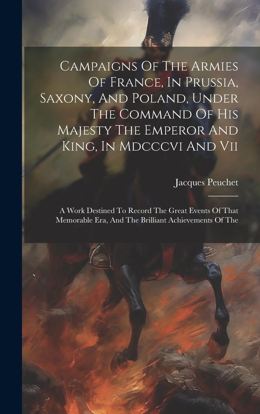 Campaigns Of The Armies Of France, In Prussia, Saxony, And Poland, Under The Command Of His Majesty The Emperor And King, In Mdcccvi And Vii: A Work ... Era, And The Brilliant Achievements Of The book