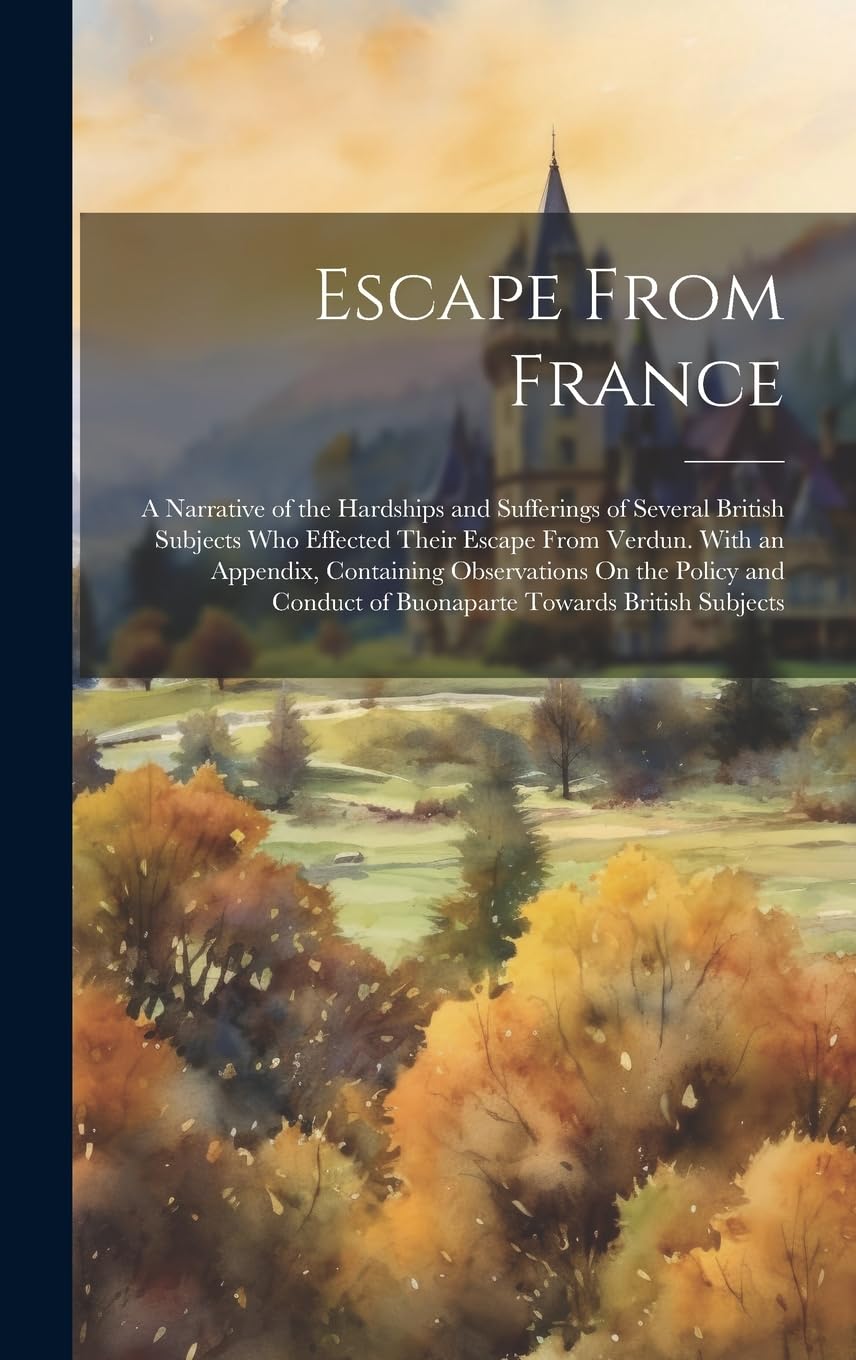 Escape From France: A Narrative of the Hardships and Sufferings of Several British Subjects Who Effected Their Escape From Verdun. With an Appendix, ... of Buonaparte Towards British Subjects Memories