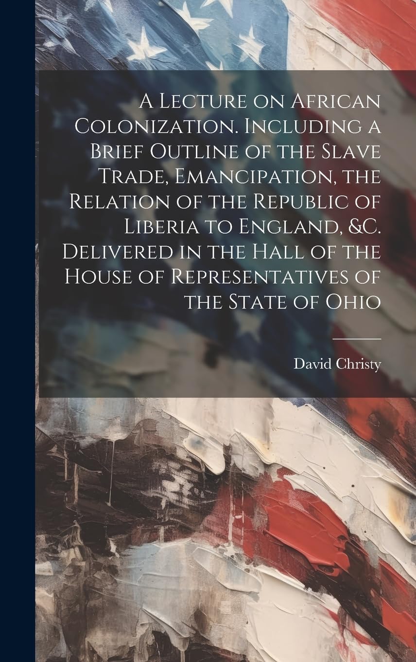 A Lecture on African Colonization. Including a Brief Outline of the Slave Trade, Emancipation, the Relation of the Republic of Liberia to England, &c. ... House of Representatives of the State of Ohio Politics & History