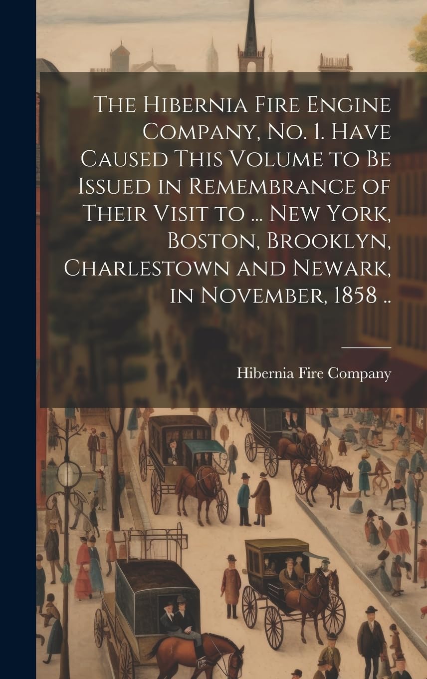 The Hibernia Fire Engine Company, no. 1. Have Caused This Volume to be Issued in Remembrance of Their Visit to ... New York, Boston, Brooklyn, Charlestown and Newark, in November, 1858 .. Politics & History