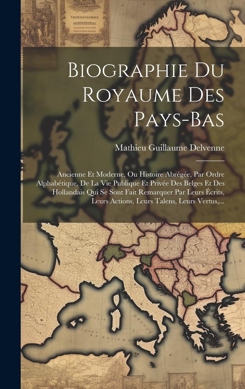 Biographie Du Royaume Des Pays-Bas: Ancienne Et Moderne, Ou Histoire Abrégée, Par Ordre Alphabétique, De La Vie Publique Et Privée Des Belges Et Des ... Actions, Leurs Talens, Leurs Vertus, ... Politics & History