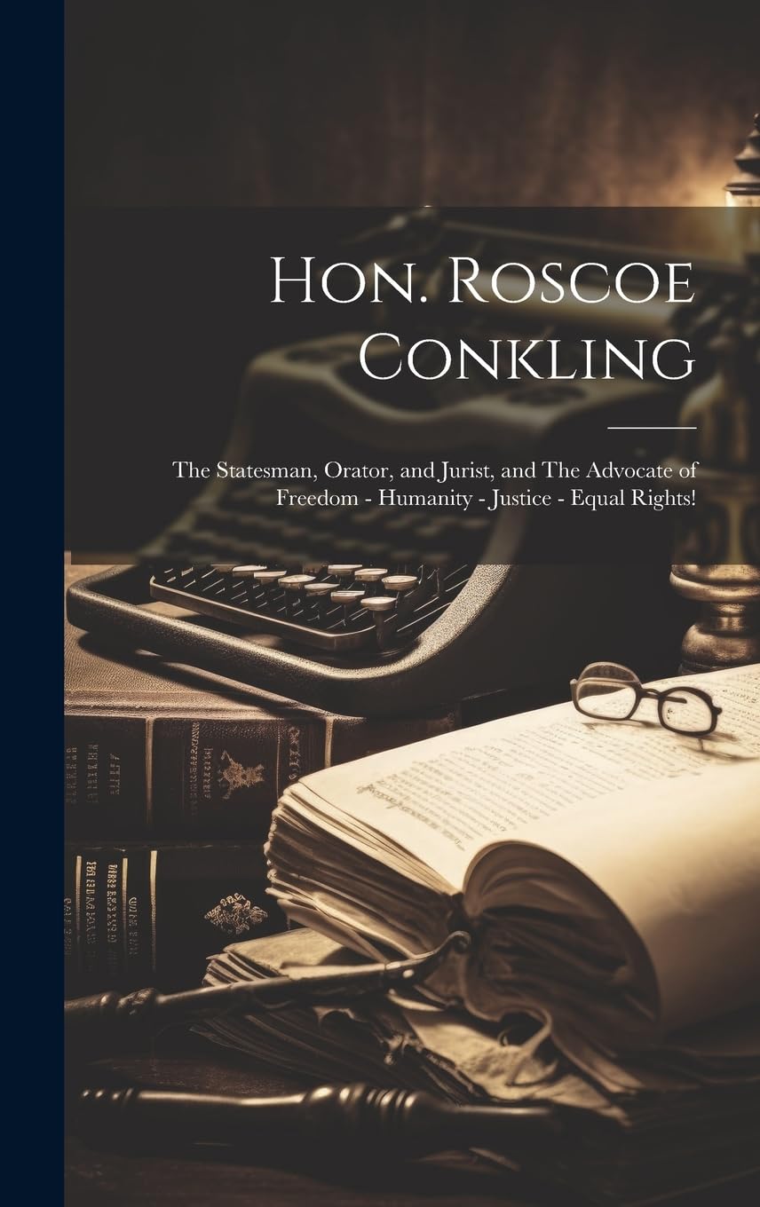 Hon. Roscoe Conkling: The Statesman, Orator, and Jurist, and The Advocate of Freedom - Humanity - Justice - Equal Rights! Memories