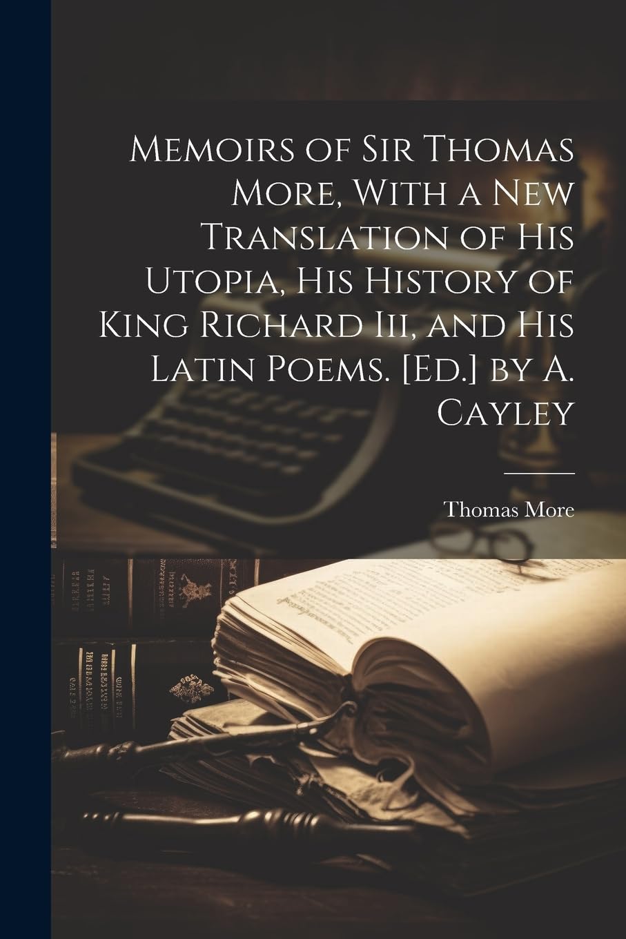Memoirs of Sir Thomas More, With a New Translation of His Utopia, His History of King Richard Iii, and His Latin Poems. by A. Cayley Memories