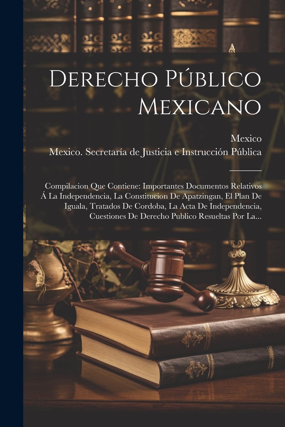 Derecho Público Mexicano: Compilacion Que Contiene: Importantes Documentos Relativos Á La Independencia, La Constitucion De Apatzingan, El Plan De ... De Derecho Publico Resueltas Por La... Law