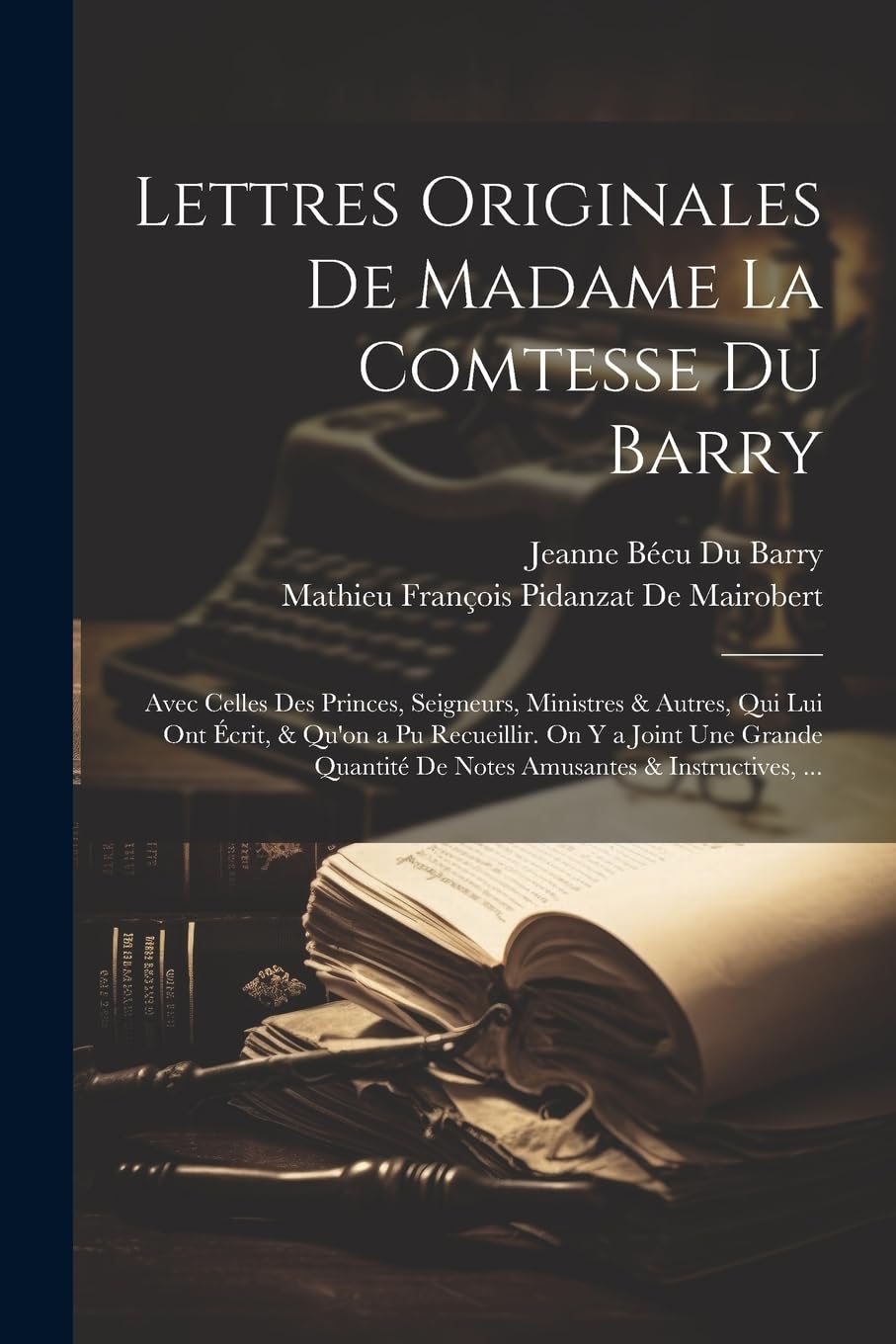 Lettres Originales De Madame La Comtesse Du Barry: Avec Celles Des Princes, Seigneurs, Ministres & Autres, Qui Lui Ont Écrit, & Qu'on a Pu Recueillir. ... De Notes Amusantes & Instructives, ... Biographies & Memoirs