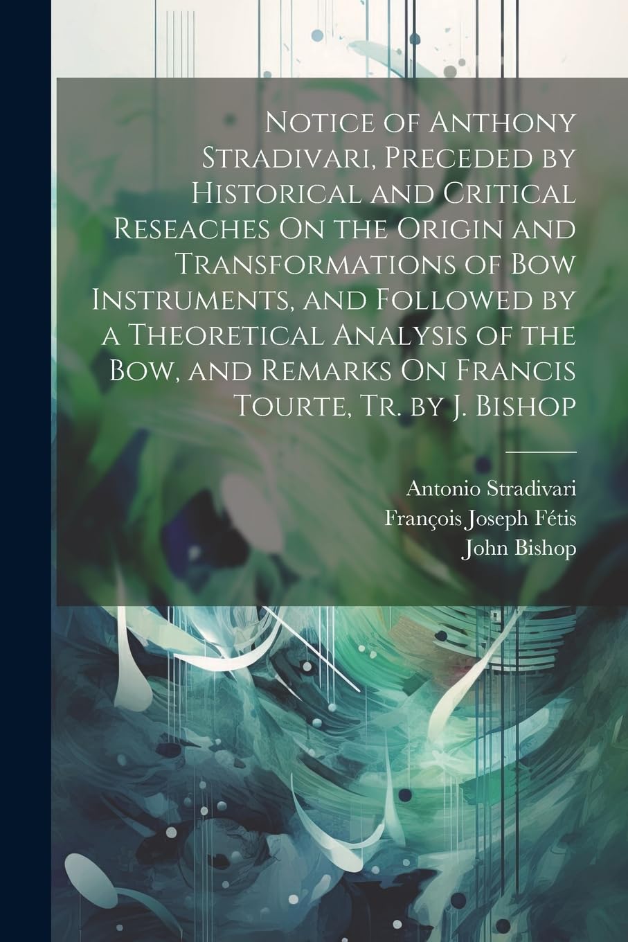 Notice of Anthony Stradivari, Preceded by Historical and Critical Reseaches On the Origin and Transformations of Bow Instruments, and Followed by a ... Remarks On Francis Tourte, Tr. by J. Bishop Arts & Music