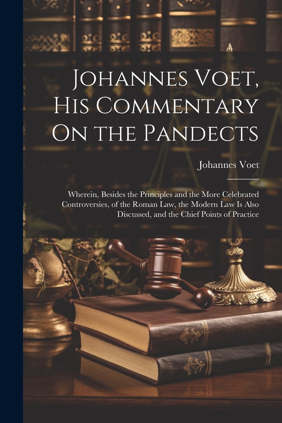 Johannes Voet, His Commentary On the Pandects: Wherein, Besides the Principles and the More Celebrated Controversies, of the Roman Law, the Modern Law ... Discussed, and the Chief Points of Practice Law