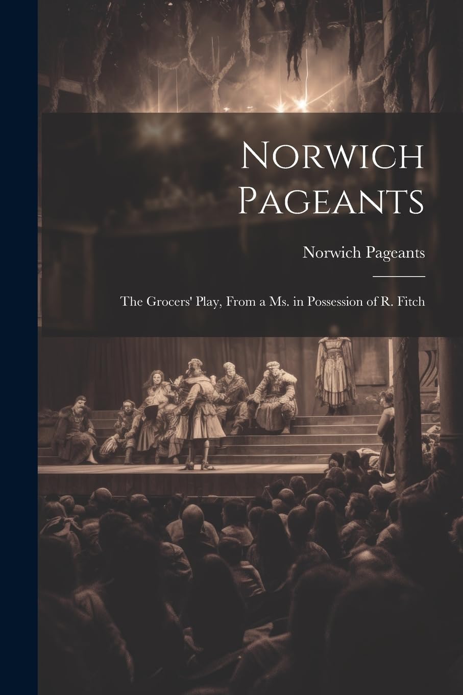 Norwich Pageants; the Grocers' Play, From a Ms. in Possession of R. Fitch Drama
