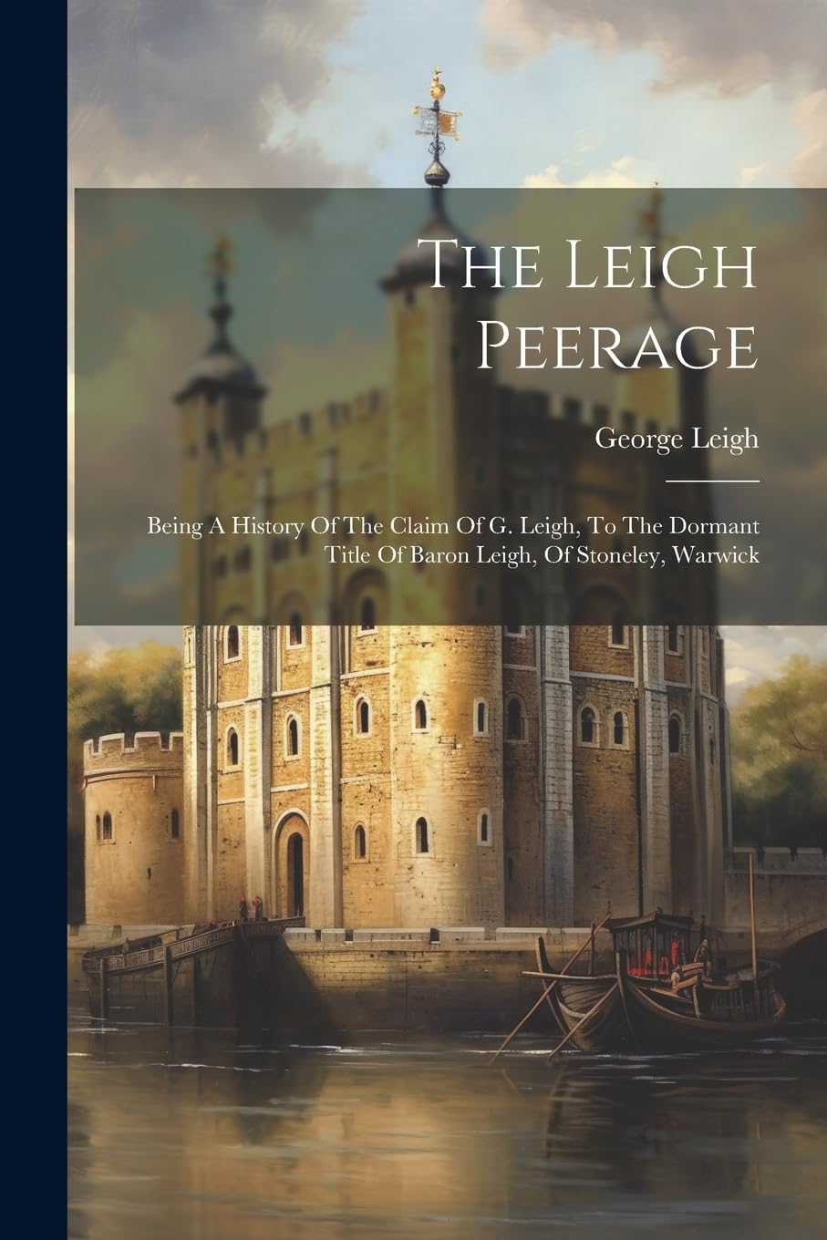 The Leigh Peerage: Being A History Of The Claim Of G. Leigh, To The Dormant Title Of Baron Leigh, Of Stoneley, Warwick Politics & History