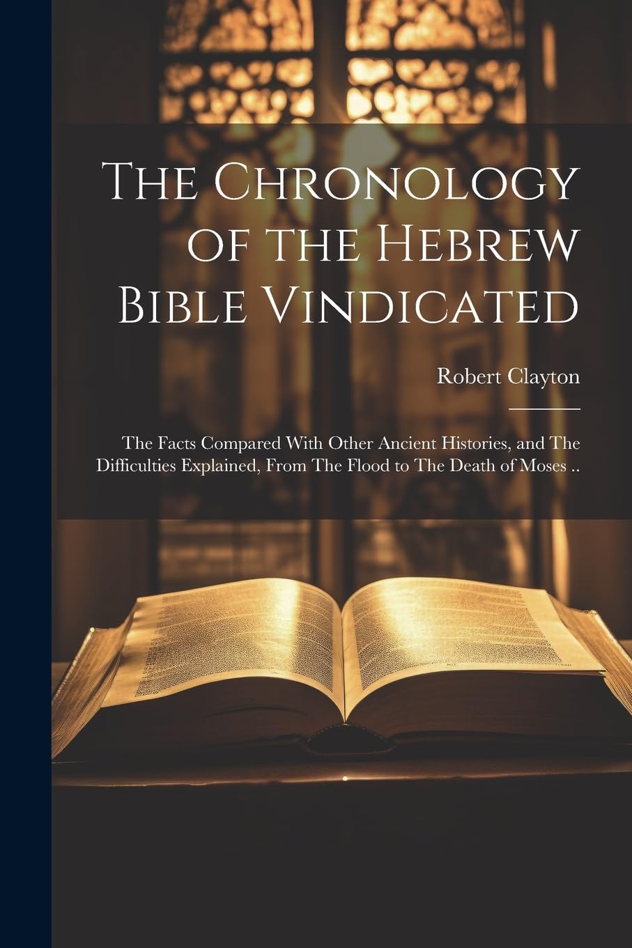 The Chronology of the Hebrew Bible Vindicated: The Facts Compared With Other Ancient Histories, and The Difficulties Explained, From The Flood to The Death of Moses .. Books