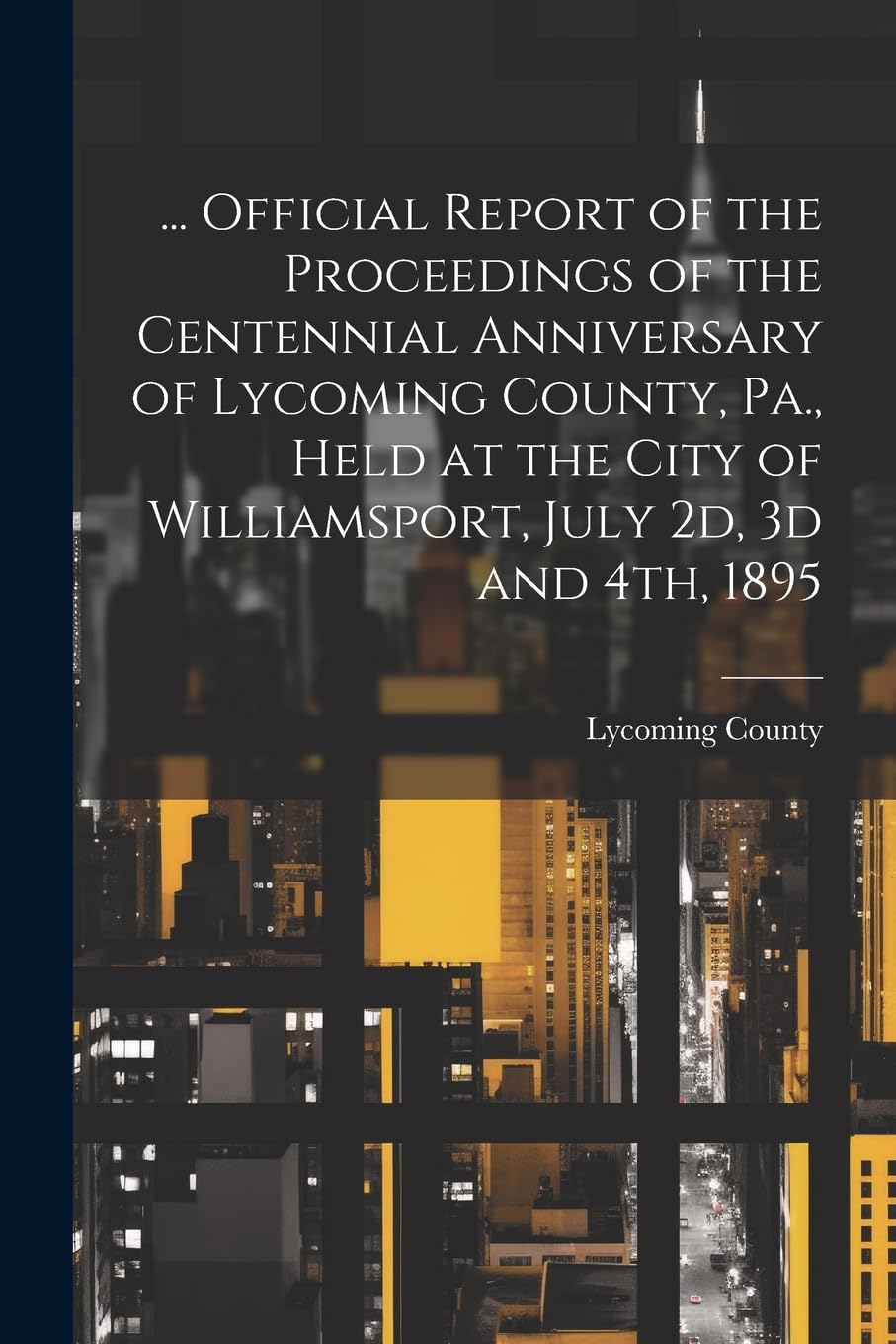 ... Official Report of the Proceedings of the Centennial Anniversary of Lycoming County, Pa., Held at the City of Williamsport, July 2d, 3d and 4th, 1895 Politics & History
