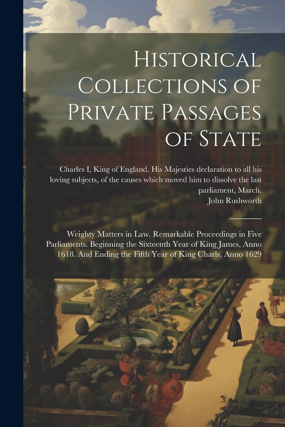 Historical Collections of Private Passages of State: Weighty Matters in law. Remarkable Proceedings in Five Parliaments. Beginning the Sixteenth Year ... the Fifth Year of King Charls, Anno 1629 Politics & History