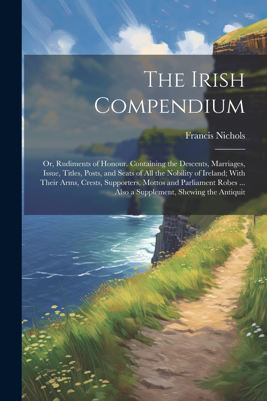 The Irish Compendium; or, Rudiments of Honour. Containing the Descents, Marriages, Issue, Titles, Posts, and Seats of all the Nobility of Ireland; ... ... Also a Supplement, Shewing the Antiquit Politics & History