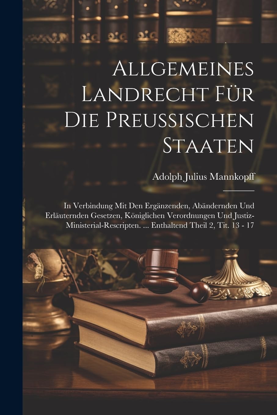 Allgemeines Landrecht Für Die Preussischen Staaten: In Verbindung Mit Den Ergänzenden, Abändernden Und Erläuternden Gesetzen, Königlichen Verordnungen ... ... Enthaltend Theil 2, Tit. 13 - 17 Law