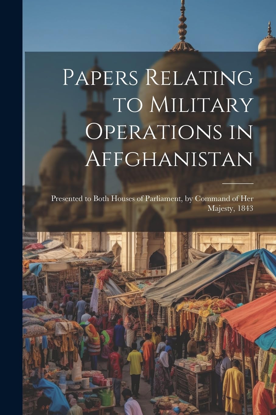 Papers Relating to Military Operations in Affghanistan: Presented to Both Houses of Parliament, by Command of Her Majesty, 1843 Politics & History