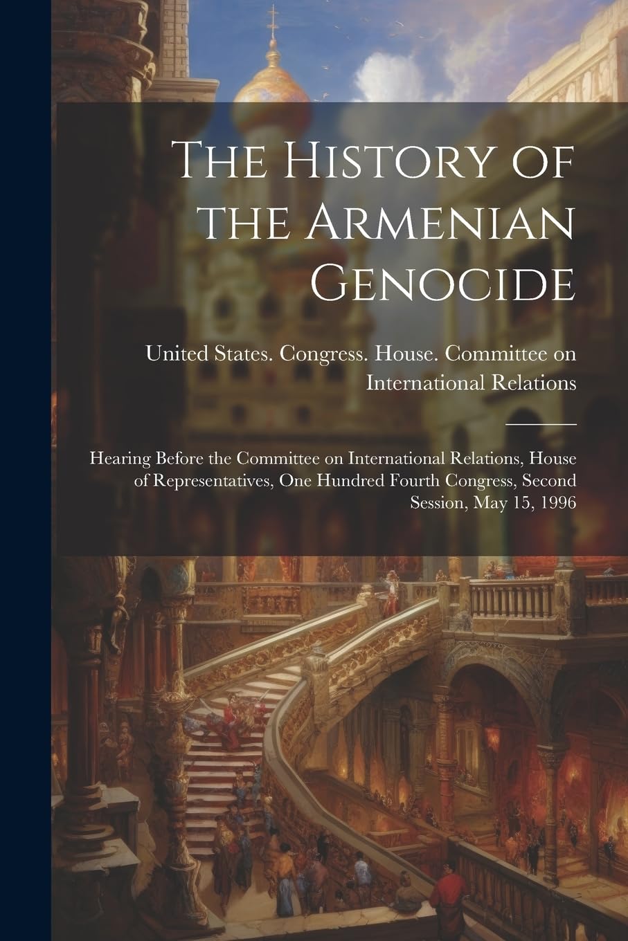 The History of the Armenian Genocide: Hearing Before the Committee on International Relations, House of Representatives, One Hundred Fourth Congress, Second Session, May 15, 1996 Social Sciences