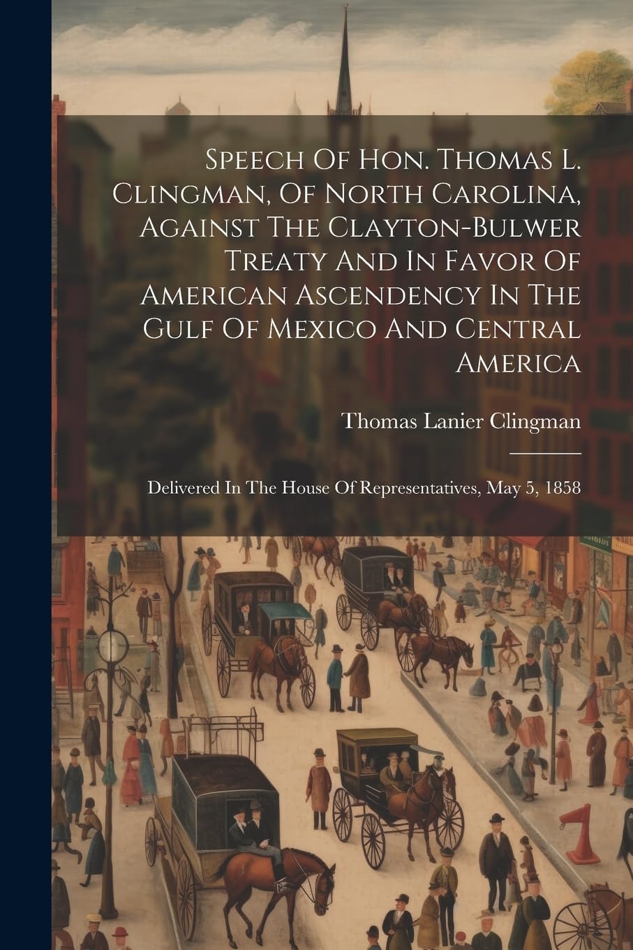 Speech Of Hon. Thomas L. Clingman, Of North Carolina, Against The Clayton-bulwer Treaty And In Favor Of American Ascendency In The Gulf Of Mexico And ... In The House Of Representatives, May 5, 1858 Politics & History