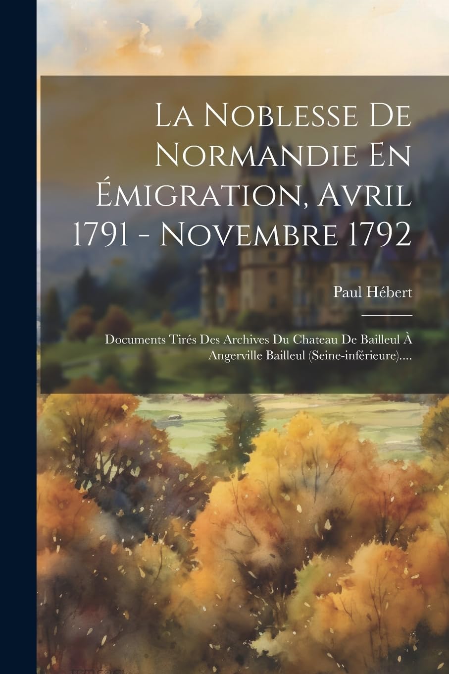 La Noblesse De Normandie En Émigration, Avril 1791 - Novembre 1792: Documents Tirés Des Archives Du Chateau De Bailleul À Angerville Bailleul (seine-inférieure).... Politics & History