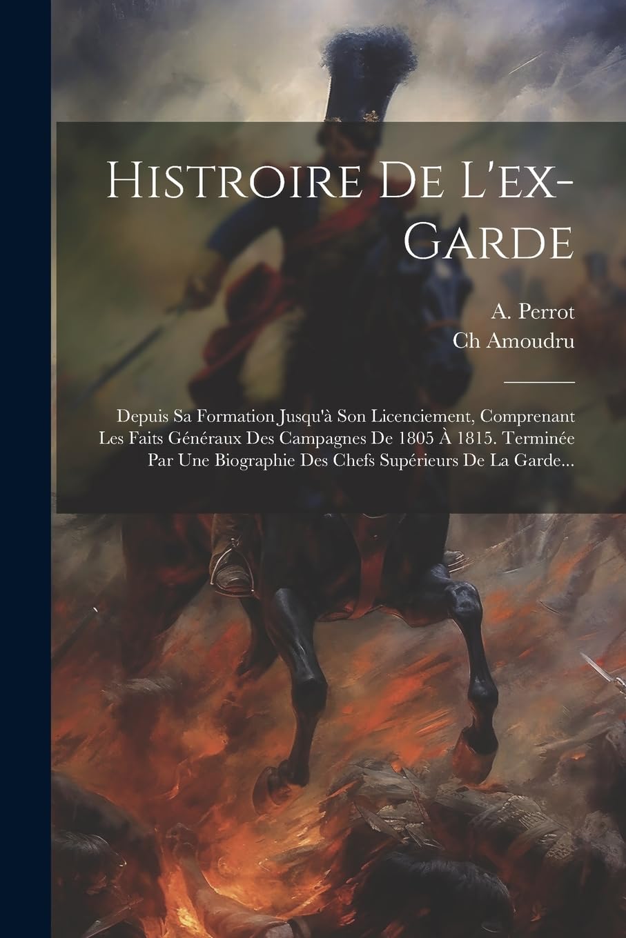 Histroire De L'ex-garde: Depuis Sa Formation Jusqu'à Son Licenciement, Comprenant Les Faits Généraux Des Campagnes De 1805 À 1815. Terminée Par Une Biographie Des Chefs Supérieurs De La Garde... Politics & History