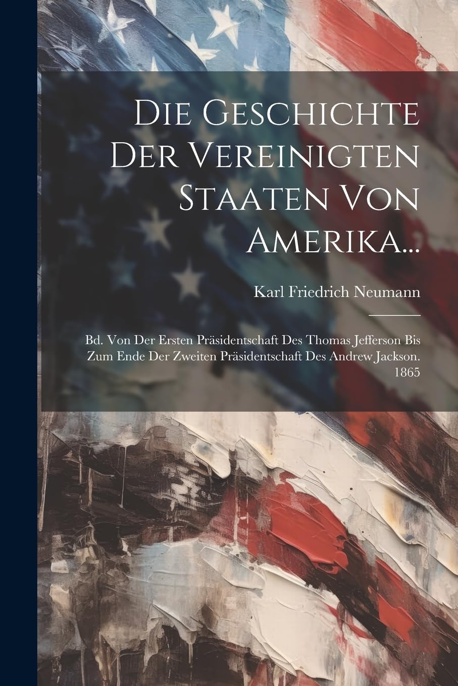 Die Geschichte der Vereinigten Staaten von Amerika...: Bd. Von der ersten Präsidentschaft des Thomas Jefferson bis zum ende der zweiten Präsidentschaft des Andrew Jackson. 1865 Politics & History