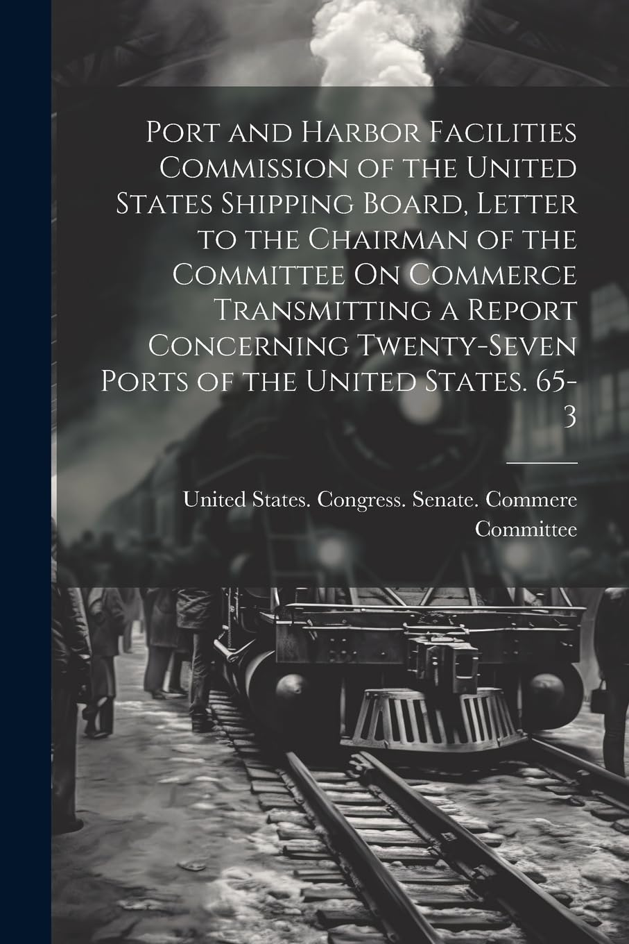 Port and Harbor Facilities Commission of the United States Shipping Board, Letter to the Chairman of the Committee On Commerce Transmitting a Report ... Twenty-Seven Ports of the United States. 65-3 Business, Finance & Career