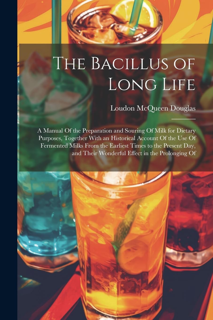 The Bacillus of Long Life: A Manual Of the Preparation and Souring Of Milk for Dietary Purposes, Together With an Historical Account Of the Use Of ... Their Wonderful Effect in the Prolonging Of Leisure, Home & Garden
