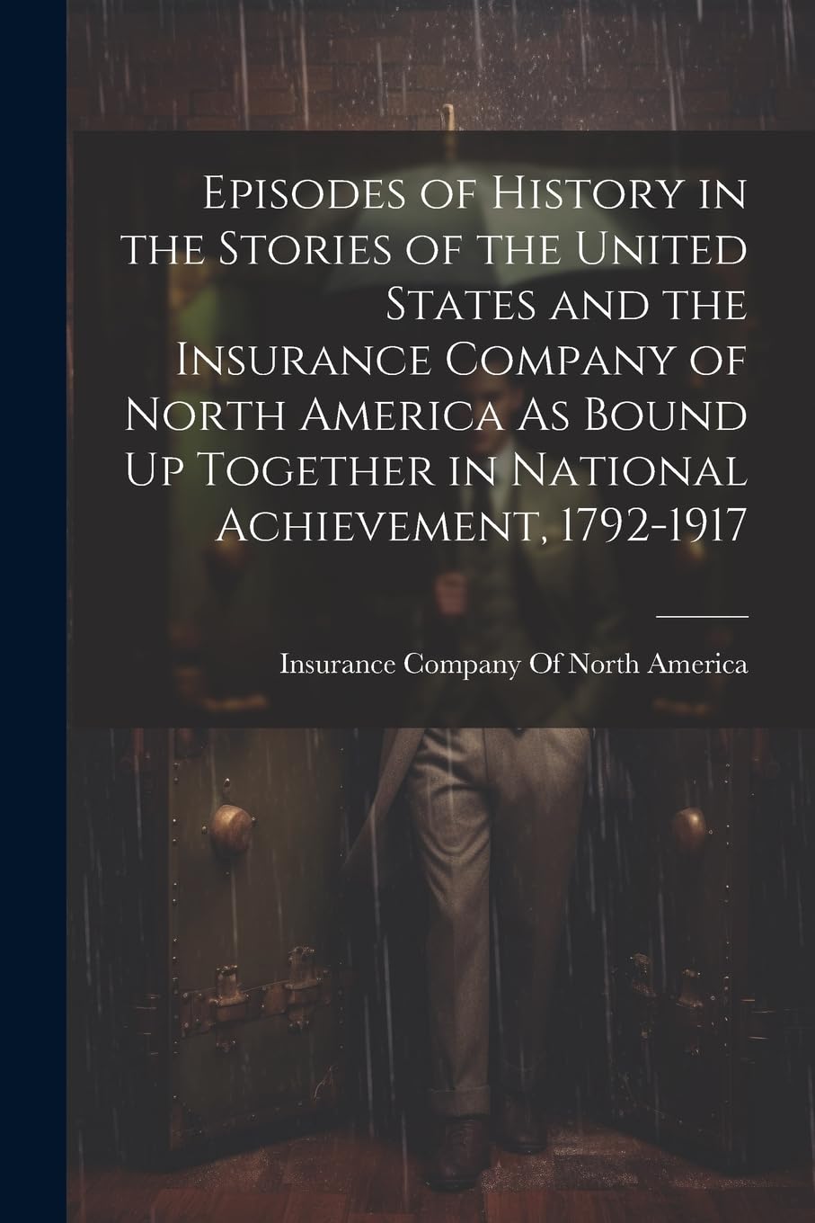 Episodes of History in the Stories of the United States and the Insurance Company of North America As Bound Up Together in National Achievement, 1792-1917 Business & Technology
