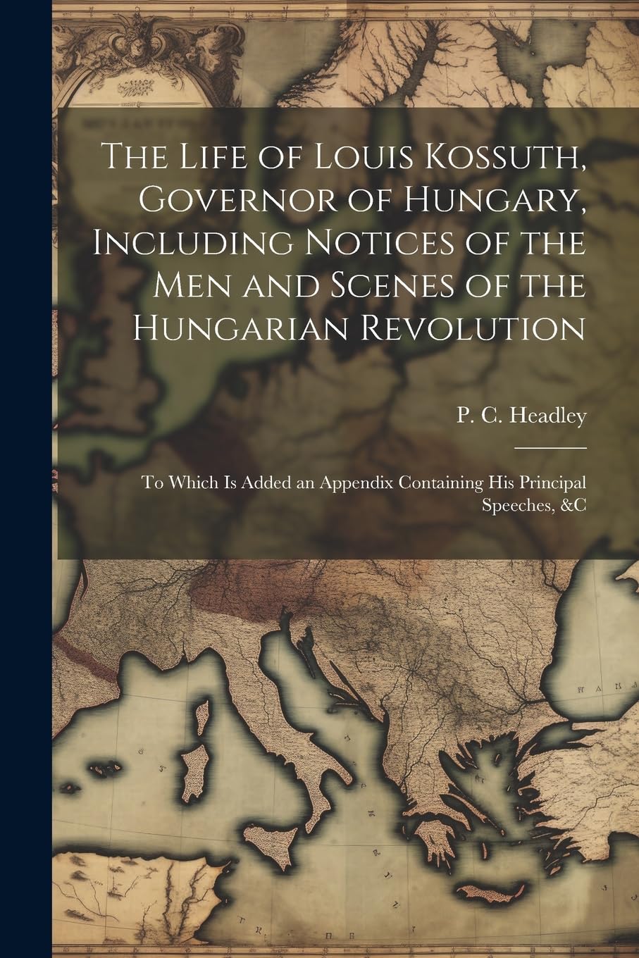 The Life of Louis Kossuth, Governor of Hungary, Including Notices of the Men and Scenes of the Hungarian Revolution; to Which is Added an Appendix Containing His Principal Speeches, &c Politics & History