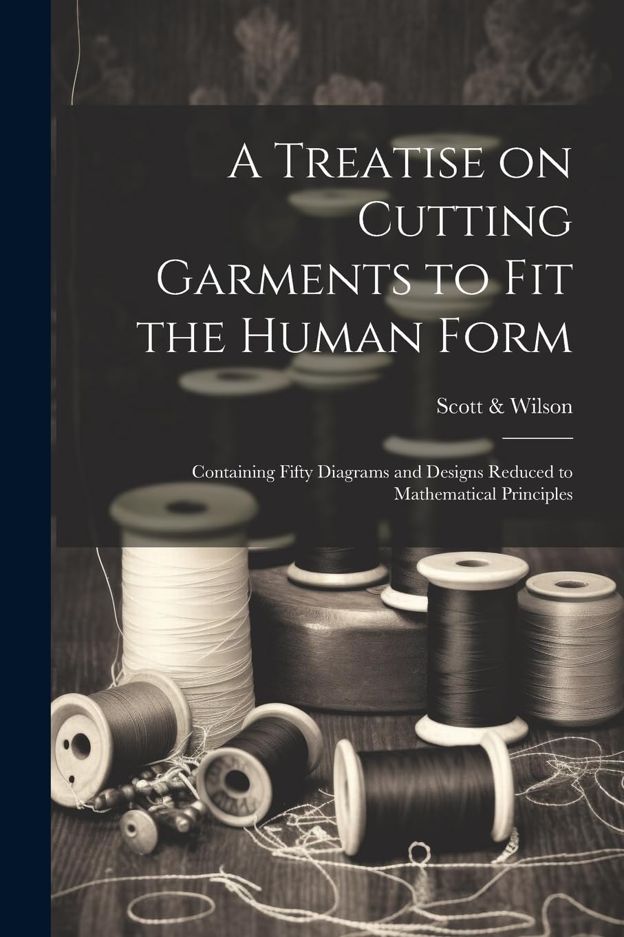 A Treatise on Cutting Garments to Fit the Human Form: Containing Fifty Diagrams and Designs Reduced to Mathematical Principles Hobbies & Crafts