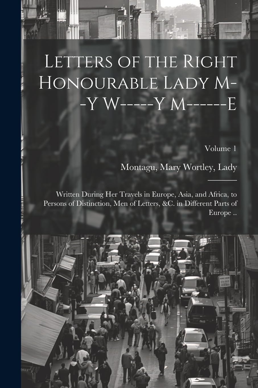 Letters of the Right Honourable Lady M--y W-----y M------e: Written During Her Travels in Europe, Asia, and Africa, to Persons of Distinction, Men of ... &c. in Different Parts of Europe ..; Volume 1 Politics & History