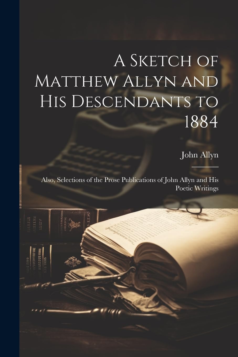 A Sketch of Matthew Allyn and His Descendants to 1884; Also, Selections of the Prose Publications of John Allyn and His Poetic Writings Memories