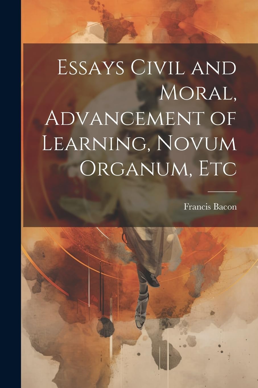 Essays Civil and Moral, Advancement of Learning, Novum Organum, Etc Philosophy