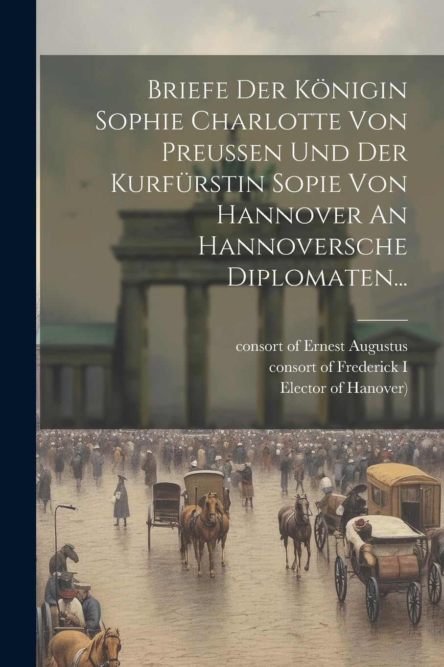 Briefe Der Königin Sophie Charlotte Von Preussen Und Der Kurfürstin Sopie Von Hannover An Hannoversche Diplomaten... Politics & History