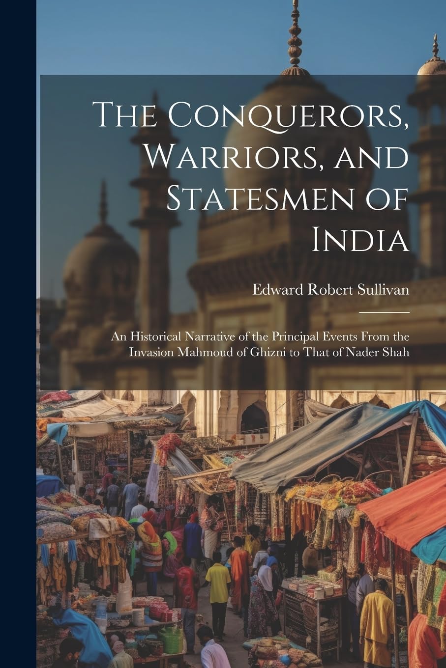 The Conquerors, Warriors, and Statesmen of India: An Historical Narrative of the Principal Events From the Invasion Mahmoud of Ghizni to That of Nader Shah Politics & History