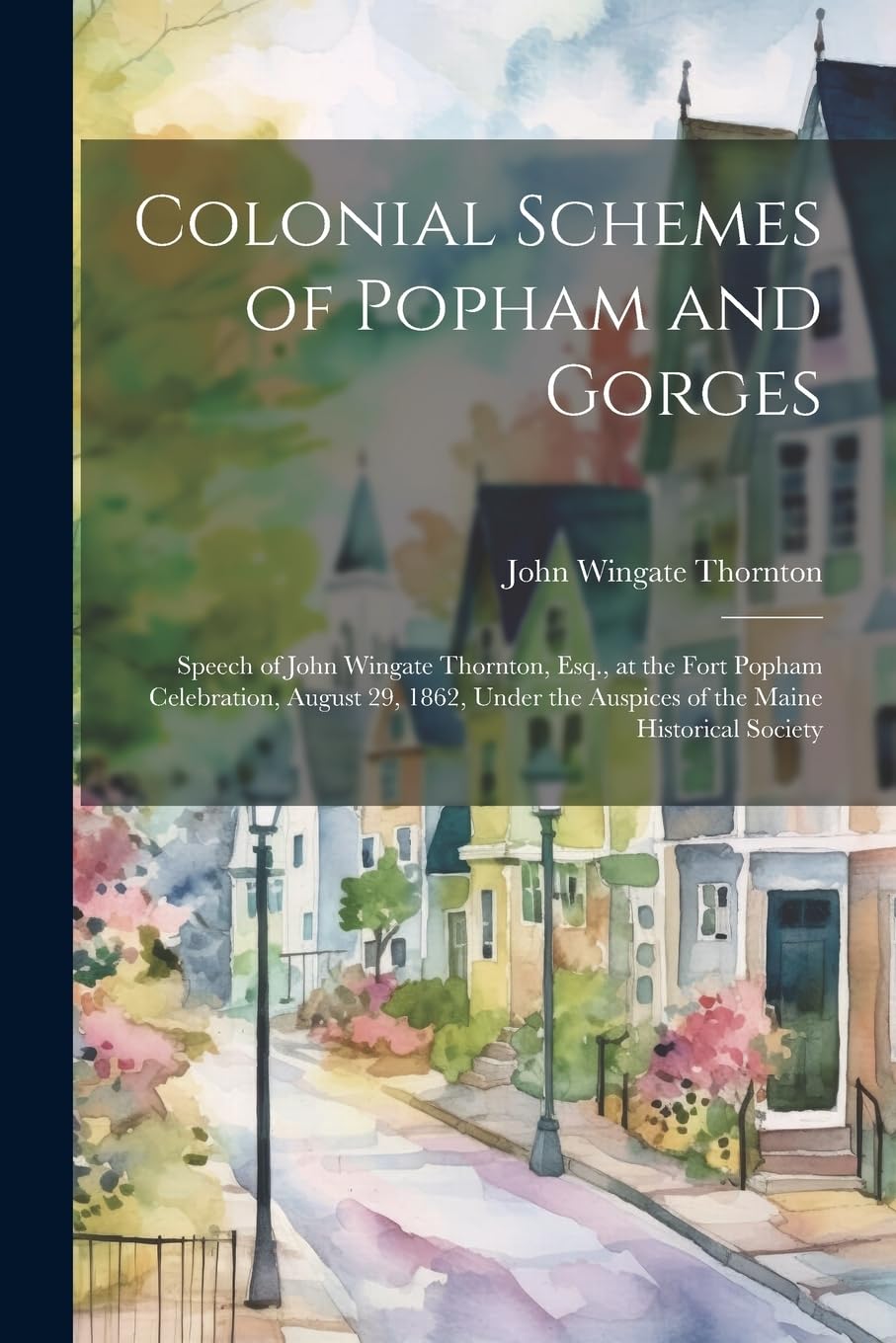 Colonial Schemes of Popham and Gorges: Speech of John Wingate Thornton, Esq., at the Fort Popham Celebration, August 29, 1862, Under the Auspices of t Memories