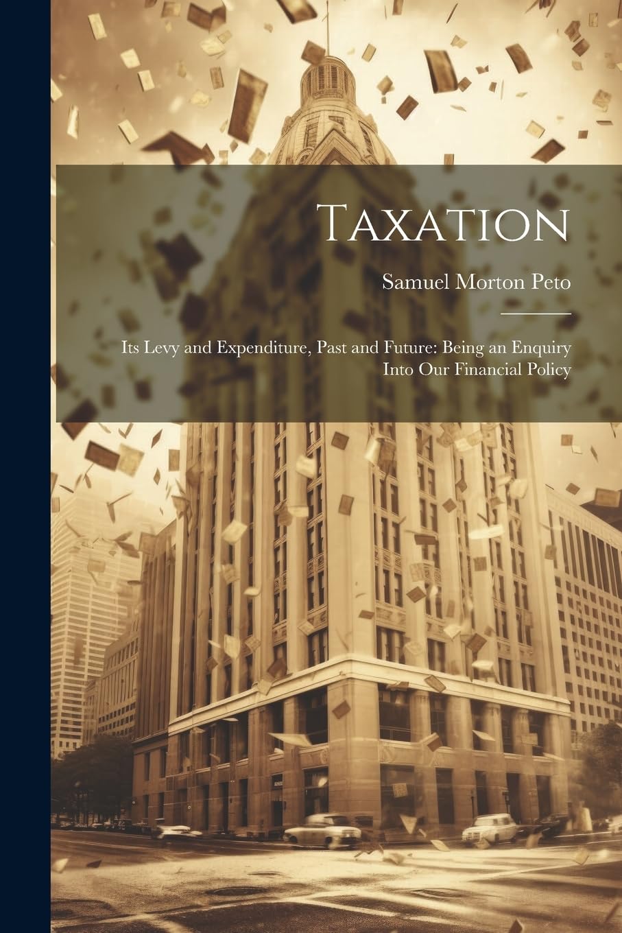 Taxation: Its Levy and Expenditure, Past and Future: Being an Enquiry Into Our Financial Policy Business, Finance & Career