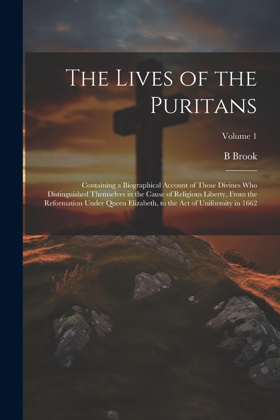The Lives of the Puritans: Containing a Biographical Account of Those Divines who Distinguished Themselves in the Cause of Religious Liberty, From the ... to the Act of Uniformity in 1662; Volume 1 Politics & History