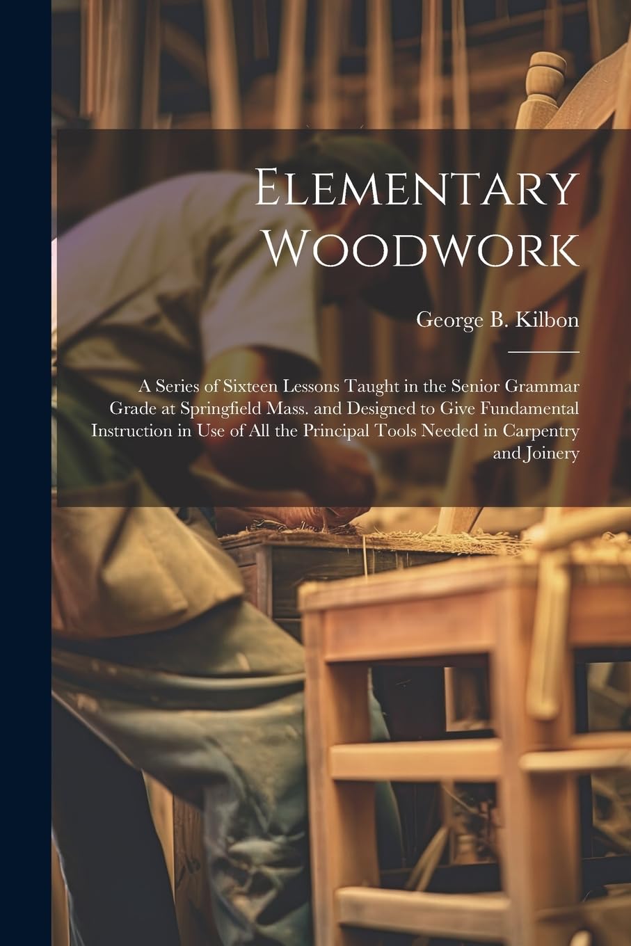 Elementary Woodwork: A Series of Sixteen Lessons Taught in the Senior Grammar Grade at Springfield Mass. and Designed to Give Fundamental Instruction ... Tools Needed in Carpentry and Joinery Business & Technology