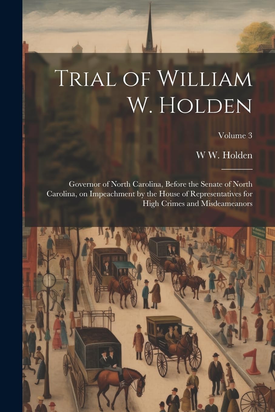 Trial of William W. Holden: Governor of North Carolina, Before the Senate of North Carolina, on Impeachment by the House of Representatives for High Crimes and Misdeameanors; Volume 3 Politics & History