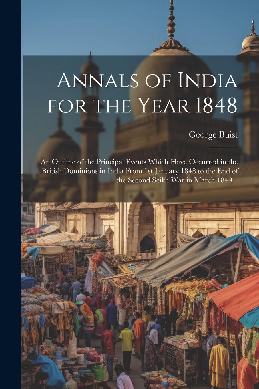 Annals of India for the Year 1848; an Outline of the Principal Events Which Have Occurred in the British Dominions in India From 1st January 1848 to the end of the Second Seikh War in March 1849 .. Politics & History