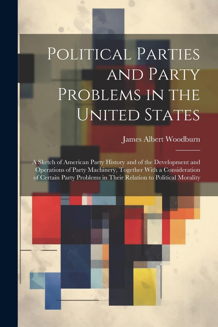 Political Parties and Party Problems in the United States; a Sketch of American Party History and of the Development and Operations of Party ... in Their Relation to Political Morality Politics & History