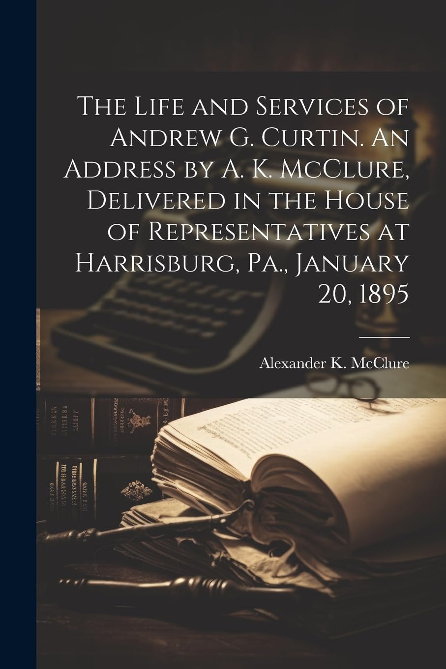The Life and Services of Andrew G. Curtin. An Address by A. K. McClure, Delivered in the House of Representatives at Harrisburg, Pa., January 20, 1895 Memories