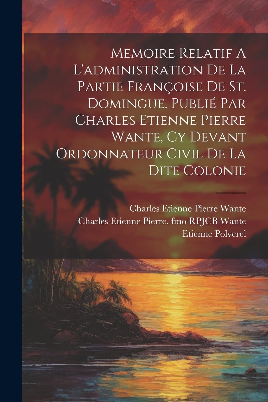 Memoire Relatif A L'administration De La Partie Françoise De St. Domingue. Publié Par Charles Etienne Pierre Wante, Cy Devant Ordonnateur Civil De La Dite Colonie Politics & History