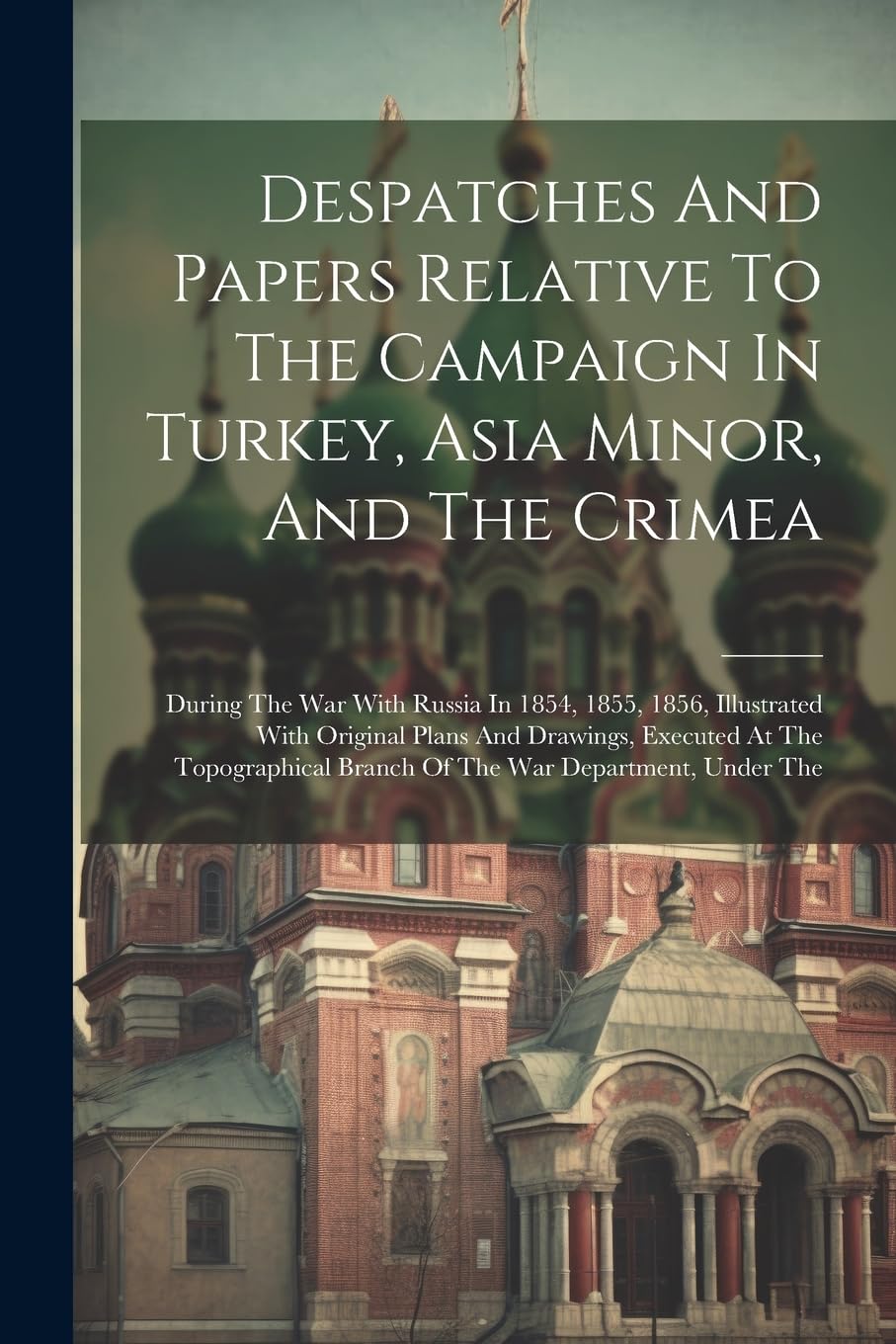 Despatches And Papers Relative To The Campaign In Turkey, Asia Minor, And The Crimea: During The War With Russia In 1854, 1855, 1856, Illustrated With Politics & History