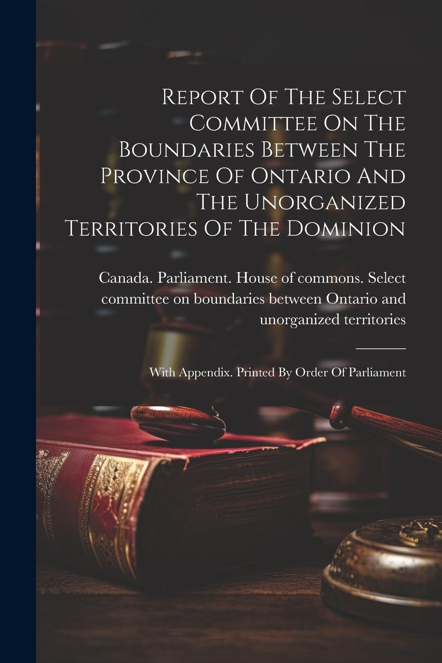 Report Of The Select Committee On The Boundaries Between The Province Of Ontario And The Unorganized Territories Of The Dominion: With Appendix. Printed By Order Of Parliament Law