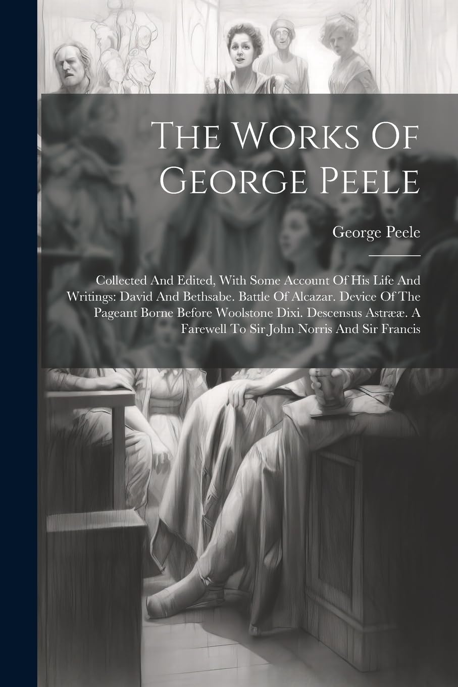 The Works Of George Peele: Collected And Edited, With Some Account Of His Life And Writings: David And Bethsabe. Battle Of Alcazar. Device Of The ... A Farewell To Sir John Norris And Sir Francis Drama